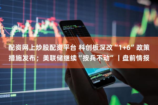 配资网上炒股配资平台 科创板深改“1+6”政策措施发布；美联储继续“按兵不动”丨盘前情报