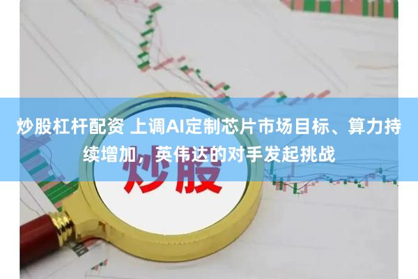 炒股杠杆配资 上调AI定制芯片市场目标、算力持续增加，英伟达的对手发起挑战