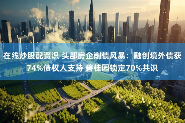 在线炒股配资识 头部房企削债风暴：融创境外债获74%债权人支持 碧桂园锁定70%共识