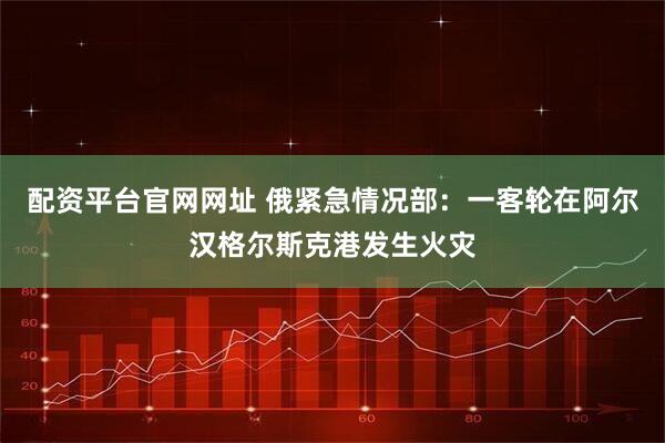 配资平台官网网址 俄紧急情况部：一客轮在阿尔汉格尔斯克港发生火灾