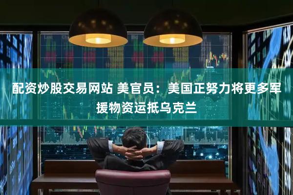配资炒股交易网站 美官员：美国正努力将更多军援物资运抵乌克兰