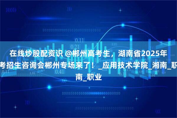 在线炒股配资识 @郴州高考生，湖南省2025年高考招生咨询会郴州专场来了！_应用技术学院_湘南_职业