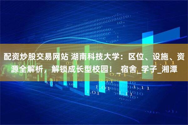 配资炒股交易网站 湖南科技大学：区位、设施、资源全解析，解锁成长型校园！_宿舍_学子_湘潭