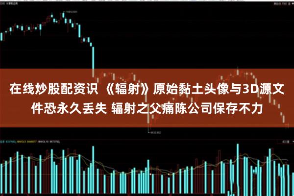 在线炒股配资识 《辐射》原始黏土头像与3D源文件恐永久丢失 辐射之父痛陈公司保存不力