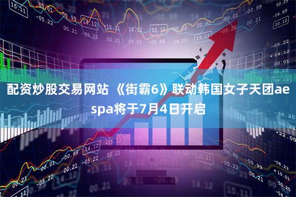 配资炒股交易网站 《街霸6》联动韩国女子天团aespa将于7月4日开启