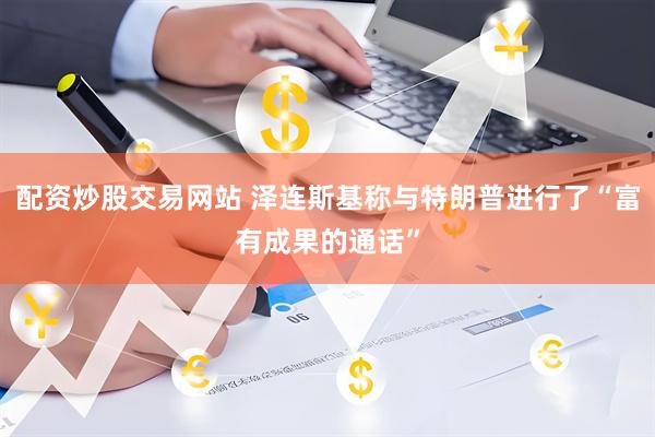 配资炒股交易网站 泽连斯基称与特朗普进行了“富有成果的通话”