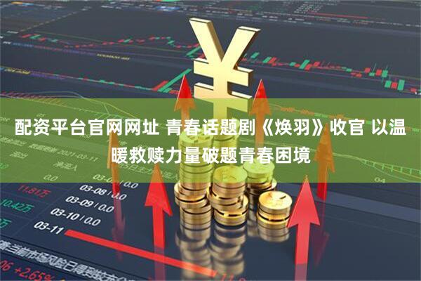 配资平台官网网址 青春话题剧《焕羽》收官 以温暖救赎力量破题青春困境