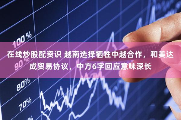 在线炒股配资识 越南选择牺牲中越合作，和美达成贸易协议，中方6字回应意味深长