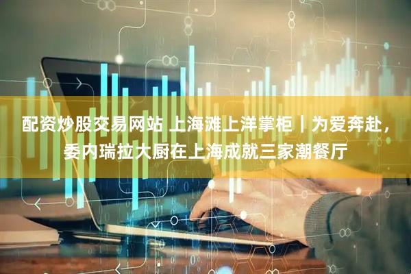 配资炒股交易网站 上海滩上洋掌柜｜为爱奔赴，委内瑞拉大厨在上海成就三家潮餐厅