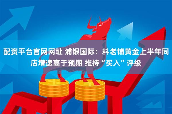 配资平台官网网址 浦银国际：料老铺黄金上半年同店增速高于预期 维持“买入”评级