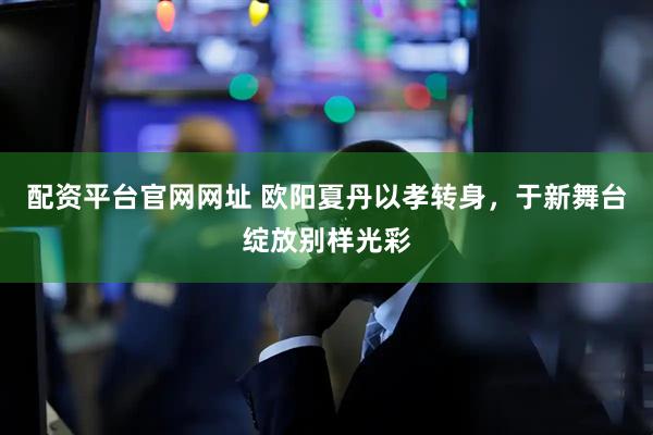 配资平台官网网址 欧阳夏丹以孝转身，于新舞台绽放别样光彩