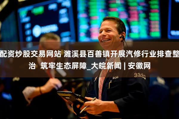 配资炒股交易网站 濉溪县百善镇开展汽修行业排查整治  筑牢生态屏障_大皖新闻 | 安徽网