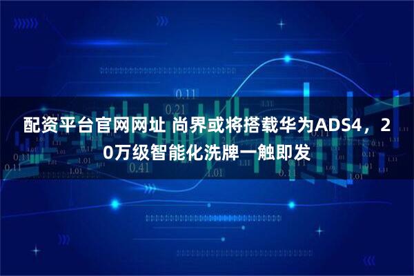 配资平台官网网址 尚界或将搭载华为ADS4，20万级智能化洗牌一触即发