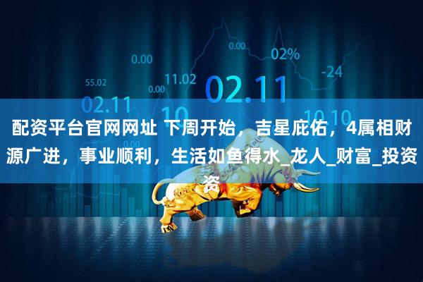 配资平台官网网址 下周开始，吉星庇佑，4属相财源广进，事业顺利，生活如鱼得水_龙人_财富_投资