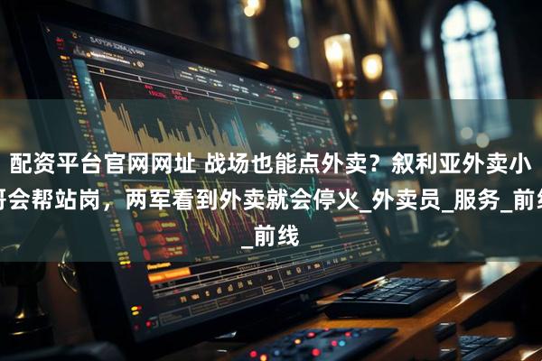 配资平台官网网址 战场也能点外卖？叙利亚外卖小哥会帮站岗，两军看到外卖就会停火_外卖员_服务_前线