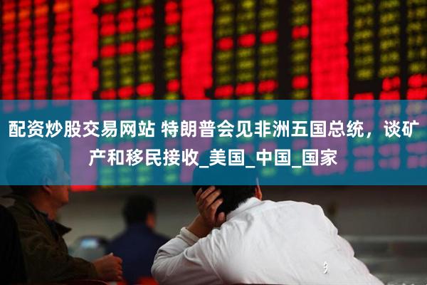 配资炒股交易网站 特朗普会见非洲五国总统，谈矿产和移民接收_美国_中国_国家