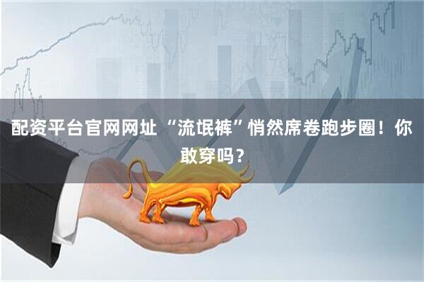 配资平台官网网址 “流氓裤”悄然席卷跑步圈！你敢穿吗？
