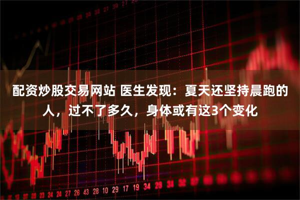 配资炒股交易网站 医生发现：夏天还坚持晨跑的人，过不了多久，身体或有这3个变化