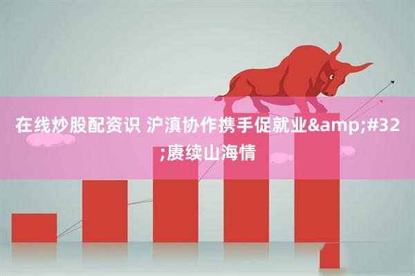 在线炒股配资识 沪滇协作携手促就业&#32;赓续山海情