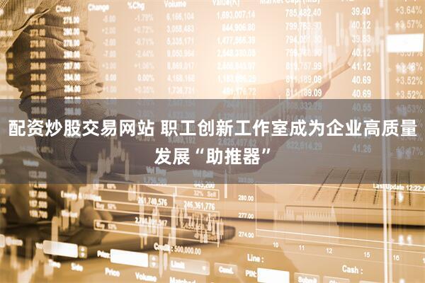 配资炒股交易网站 职工创新工作室成为企业高质量发展“助推器”