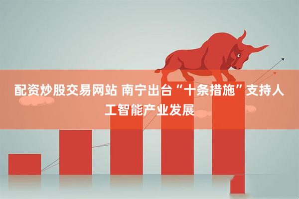 配资炒股交易网站 南宁出台“十条措施”支持人工智能产业发展