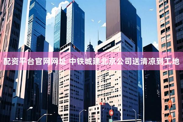 配资平台官网网址 中铁城建北京公司送清凉到工地