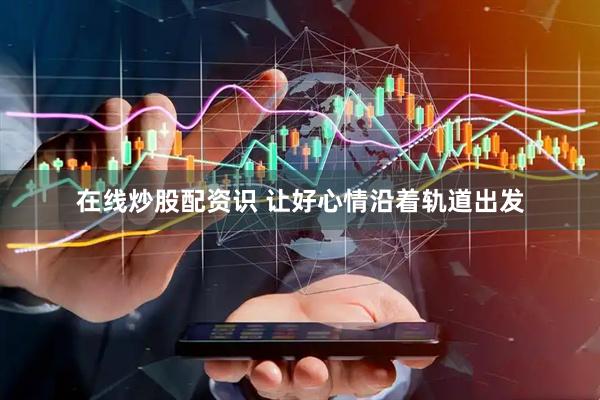 在线炒股配资识 让好心情沿着轨道出发