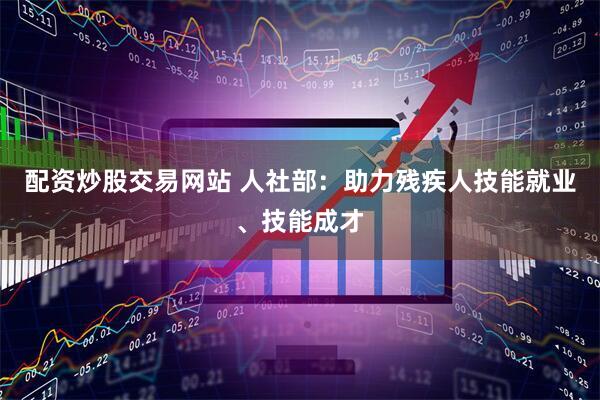 配资炒股交易网站 人社部：助力残疾人技能就业、技能成才