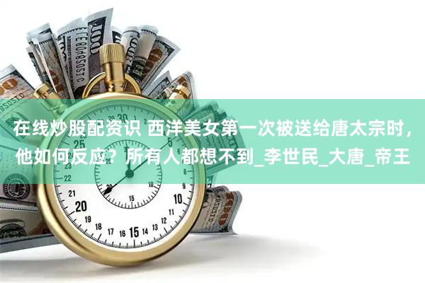 在线炒股配资识 西洋美女第一次被送给唐太宗时，他如何反应？所有人都想不到_李世民_大唐_帝王