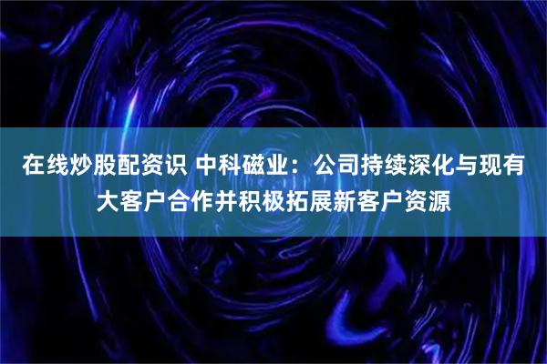 在线炒股配资识 中科磁业：公司持续深化与现有大客户合作并积极拓展新客户资源
