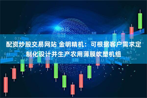 配资炒股交易网站 金明精机：可根据客户需求定制化设计并生产农用薄膜吹塑机组