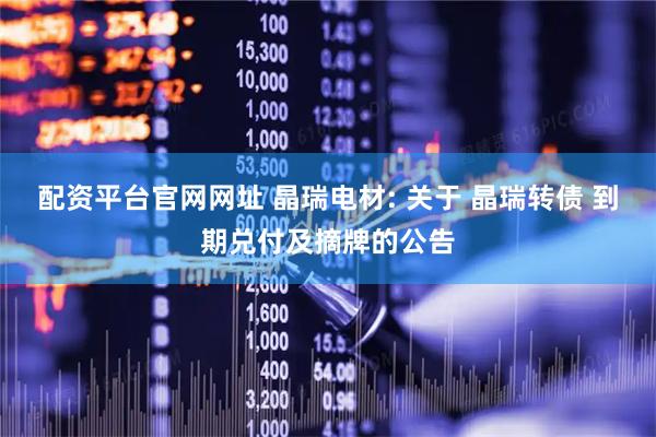 配资平台官网网址 晶瑞电材: 关于 晶瑞转债 到期兑付及摘牌的公告