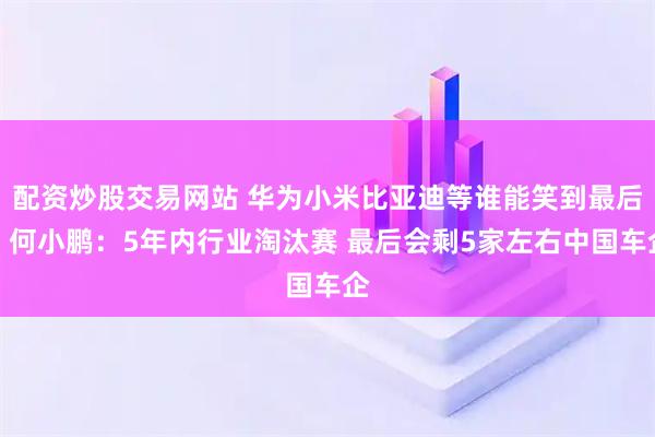 配资炒股交易网站 华为小米比亚迪等谁能笑到最后！何小鹏：5年内行业淘汰赛 最后会剩5家左右中国车企