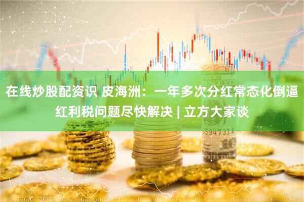 在线炒股配资识 皮海洲：一年多次分红常态化倒逼红利税问题尽快解决 | 立方大家谈