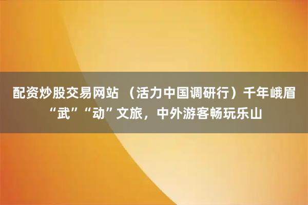 配资炒股交易网站 （活力中国调研行）千年峨眉“武”“动”文旅，中外游客畅玩乐山
