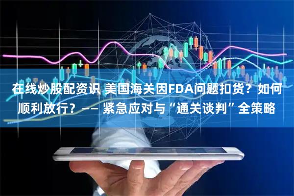 在线炒股配资识 美国海关因FDA问题扣货？如何顺利放行？—— 紧急应对与“通关谈判”全策略