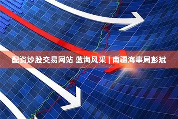 配资炒股交易网站 蓝海风采 | 南疆海事局彭斌