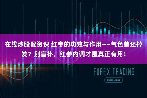 在线炒股配资识 红参的功效与作用——气色差还掉发？别盲补，红参内调才是真正有用！