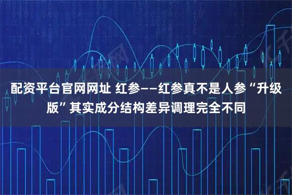 配资平台官网网址 红参——红参真不是人参“升级版”其实成分结构差异调理完全不同
