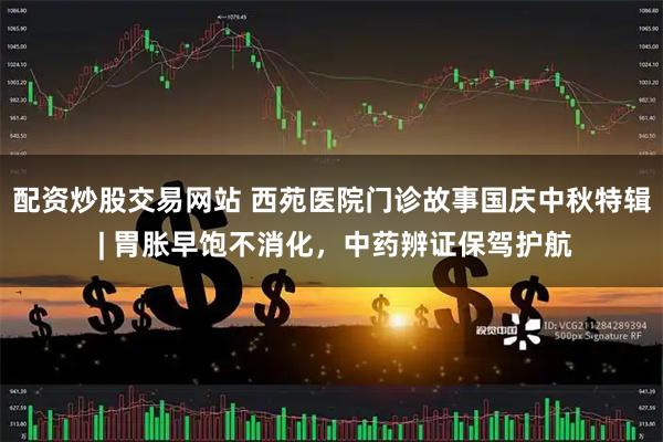 配资炒股交易网站 西苑医院门诊故事国庆中秋特辑 | 胃胀早饱不消化，中药辨证保驾护航