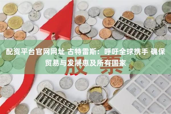 配资平台官网网址 古特雷斯:呼吁全球携手 确保贸易与发展惠及所有国家