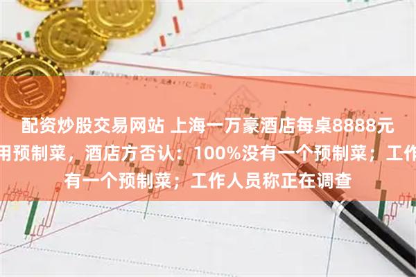 配资炒股交易网站 上海一万豪酒店每桌8888元的婚宴被吐槽使用预制菜,酒店方否认:100%没有一个预制菜;工作人员称正在调查