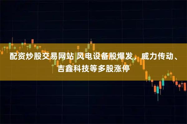 配资炒股交易网站 风电设备股爆发，威力传动、吉鑫科技等多股涨停
