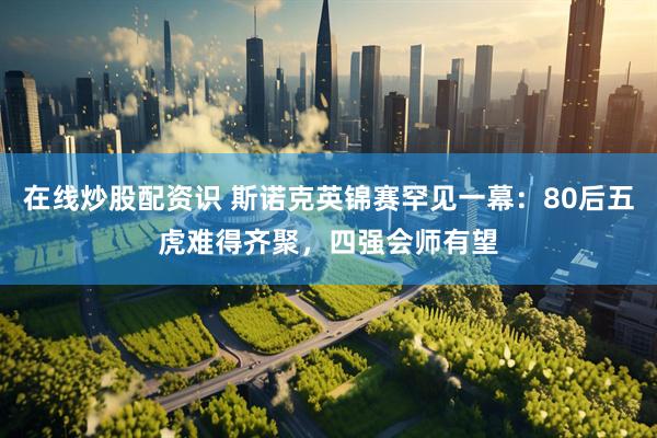 在线炒股配资识 斯诺克英锦赛罕见一幕：80后五虎难得齐聚，四强会师有望