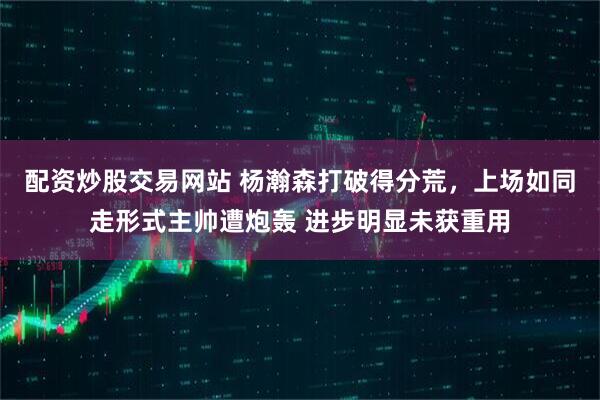 配资炒股交易网站 杨瀚森打破得分荒，上场如同走形式主帅遭炮轰 进步明显未获重用