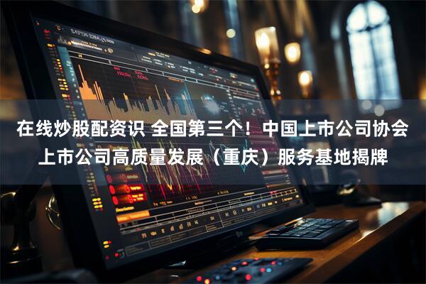 在线炒股配资识 全国第三个!中国上市公司协会上市公司高质量发展(重庆)服务基地揭牌