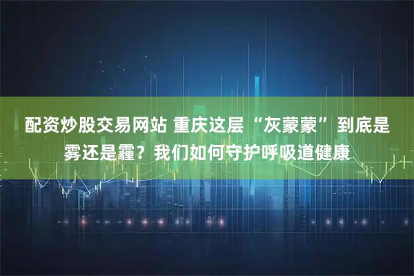 配资炒股交易网站 重庆这层 “灰蒙蒙” 到底是雾还是霾?我们如何守护呼吸道健康