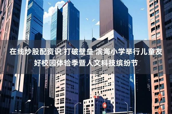 在线炒股配资识 打破壁垒 滨海小学举行儿童友好校园体验季暨人文科技缤纷节