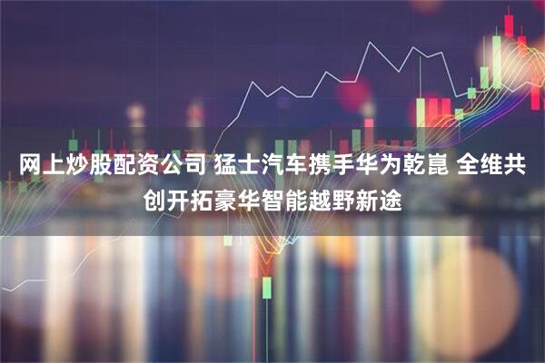 网上炒股配资公司 猛士汽车携手华为乾崑 全维共创开拓豪华智能越野新途