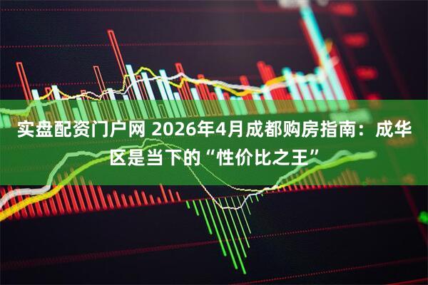 实盘配资门户网 2026年4月成都购房指南：成华区是当下的“性价比之王”